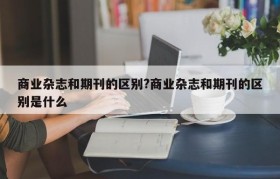 商业杂志和期刊的区别?商业杂志和期刊的区别是什么
